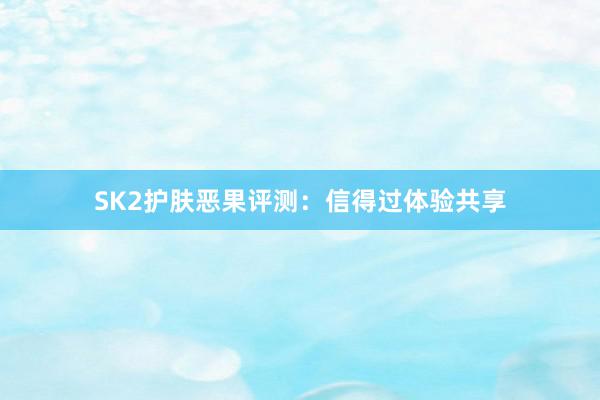 SK2护肤恶果评测：信得过体验共享